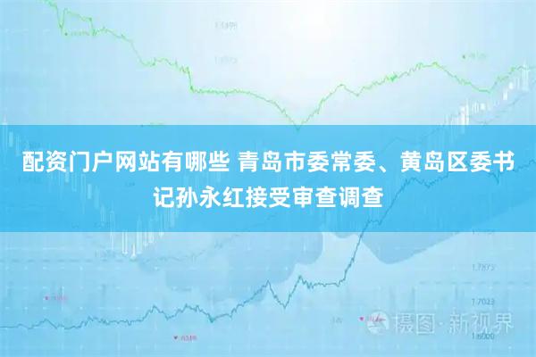 配资门户网站有哪些 青岛市委常委、黄岛区委书记孙永红接受审查调查