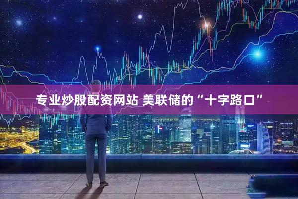 专业炒股配资网站 美联储的“十字路口”