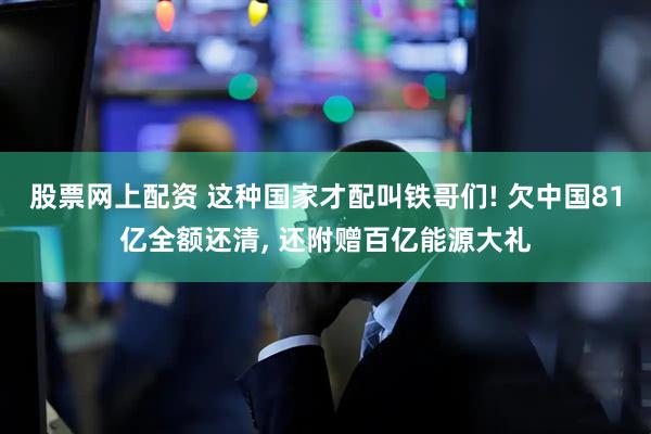 股票网上配资 这种国家才配叫铁哥们! 欠中国81亿全额还清, 还附赠百亿能源大礼
