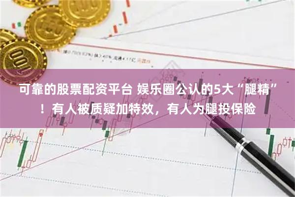 可靠的股票配资平台 娱乐圈公认的5大“腿精”！有人被质疑加特效，有人为腿投保险