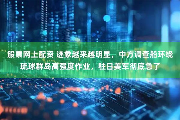 股票网上配资 迹象越来越明显，中方调查船环绕琉球群岛高强度作业，驻日美军彻底急了