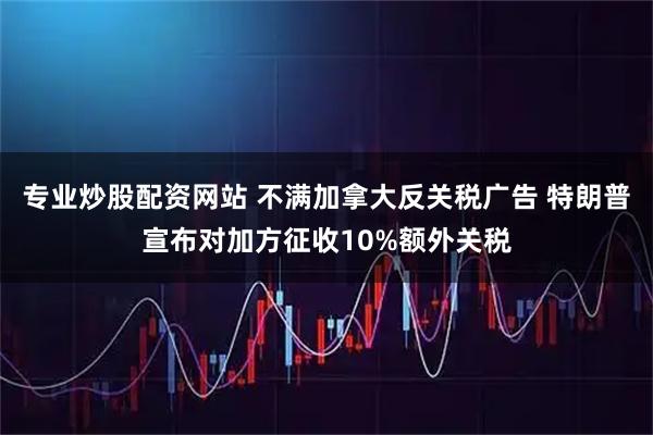 专业炒股配资网站 不满加拿大反关税广告 特朗普宣布对加方征收10%额外关税