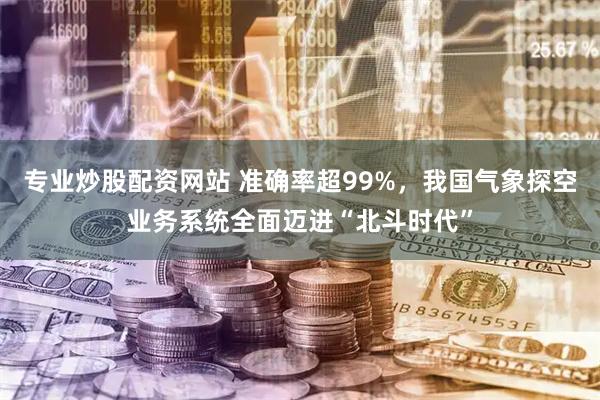 专业炒股配资网站 准确率超99%，我国气象探空业务系统全面迈进“北斗时代”