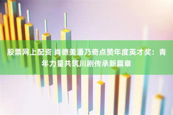 股票网上配资 肖德美潘乃奇点赞年度英才奖：青年力量共筑川剧传承新篇章