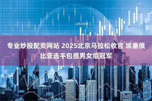 专业炒股配资网站 2025北京马拉松收官 埃塞俄比亚选手包揽男女组冠军