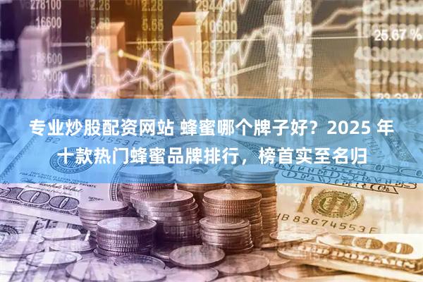 专业炒股配资网站 蜂蜜哪个牌子好？2025 年十款热门蜂蜜品牌排行，榜首实至名归