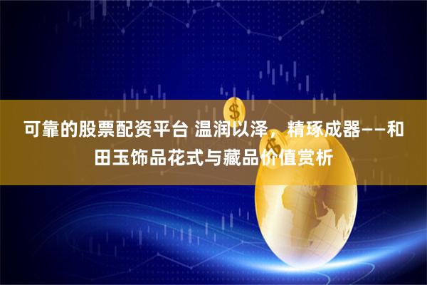 可靠的股票配资平台 温润以泽，精琢成器——和田玉饰品花式与藏品价值赏析