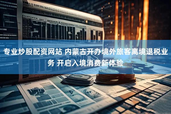 专业炒股配资网站 内蒙古开办境外旅客离境退税业务 开启入境消费新体验