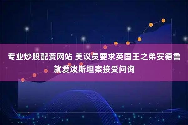 专业炒股配资网站 美议员要求英国王之弟安德鲁就爱泼斯坦案接受问询