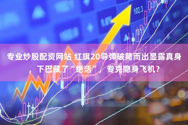 专业炒股配资网站 红旗20导弹破筒而出显露真身，下巴藏了“绝活”，专克隐身飞机？