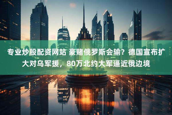 专业炒股配资网站 豪赌俄罗斯会输？德国宣布扩大对乌军援，80万北约大军逼近俄边境