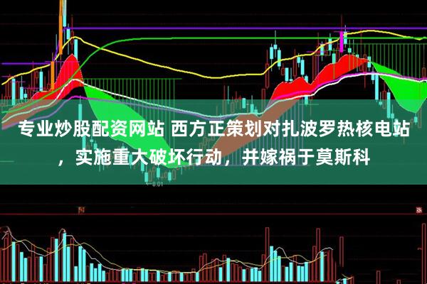专业炒股配资网站 西方正策划对扎波罗热核电站，实施重大破坏行动，并嫁祸于莫斯科
