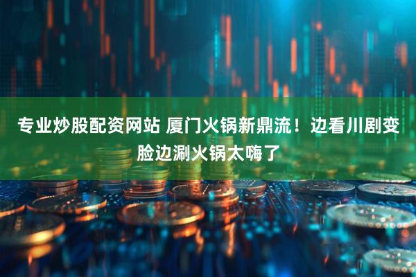 专业炒股配资网站 厦门火锅新鼎流！边看川剧变脸边涮火锅太嗨了