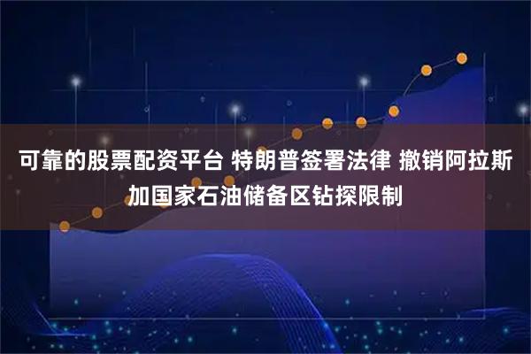 可靠的股票配资平台 特朗普签署法律 撤销阿拉斯加国家石油储备区钻探限制