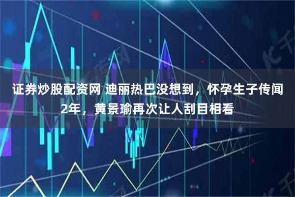 证券炒股配资网 迪丽热巴没想到，怀孕生子传闻2年，黄景瑜再次让人刮目相看