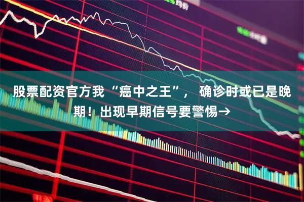 股票配资官方我 “癌中之王”， 确诊时或已是晚期！出现早期信号要警惕→