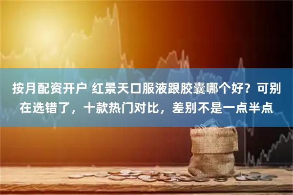 按月配资开户 红景天口服液跟胶囊哪个好？可别在选错了，十款热门对比，差别不是一点半点