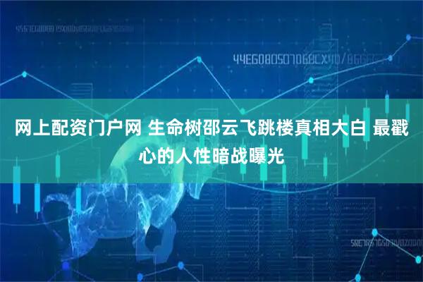 网上配资门户网 生命树邵云飞跳楼真相大白 最戳心的人性暗战曝光