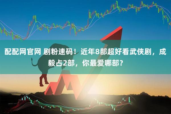 配配网官网 剧粉速码！近年8部超好看武侠剧，成毅占2部，你最爱哪部？