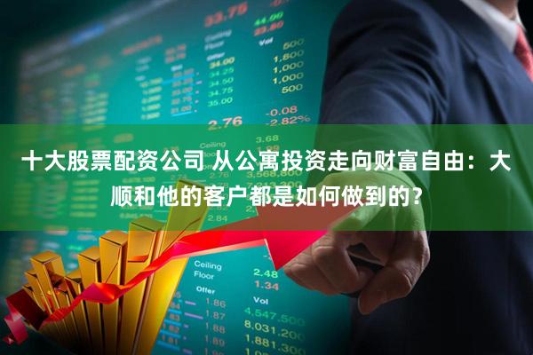 十大股票配资公司 从公寓投资走向财富自由：大顺和他的客户都是如何做到的？