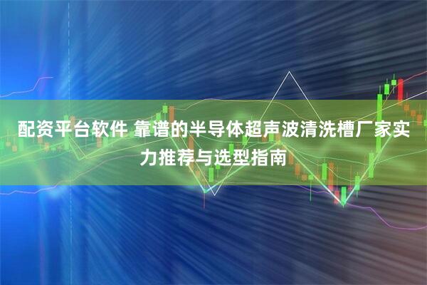 配资平台软件 靠谱的半导体超声波清洗槽厂家实力推荐与选型指南