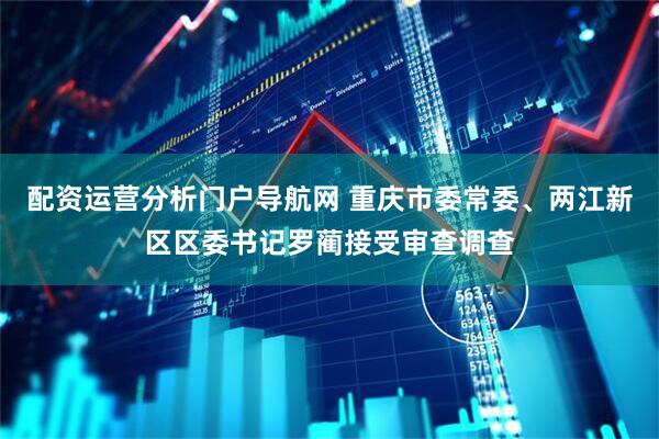 配资运营分析门户导航网 重庆市委常委、两江新区区委书记罗蔺接受审查调查