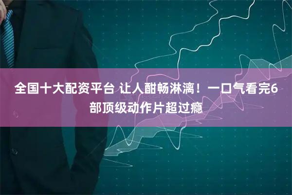 全国十大配资平台 让人酣畅淋漓！一口气看完6部顶级动作片超过瘾