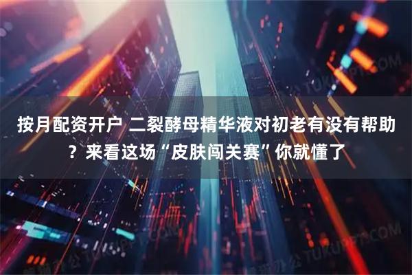 按月配资开户 二裂酵母精华液对初老有没有帮助？来看这场“皮肤闯关赛”你就懂了