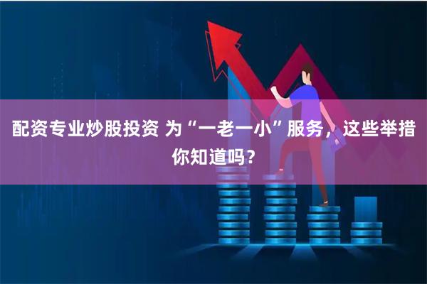配资专业炒股投资 为“一老一小”服务，这些举措你知道吗？