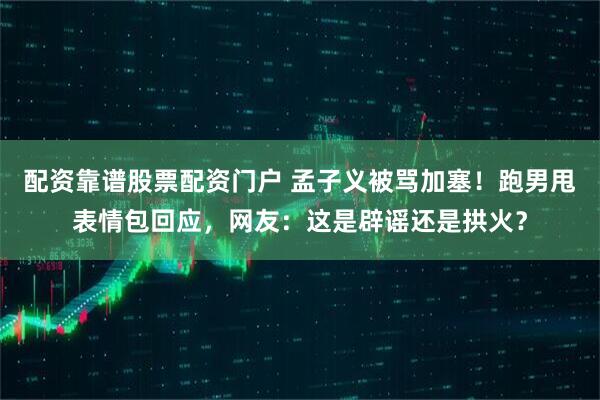 配资靠谱股票配资门户 孟子义被骂加塞！跑男甩表情包回应，网友：这是辟谣还是拱火？