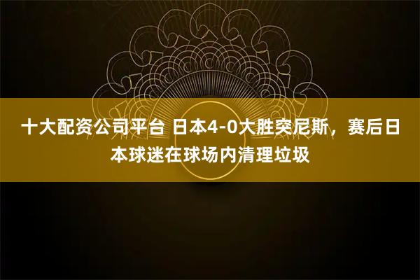 十大配资公司平台 日本4-0大胜突尼斯，赛后日本球迷在球场内清理垃圾