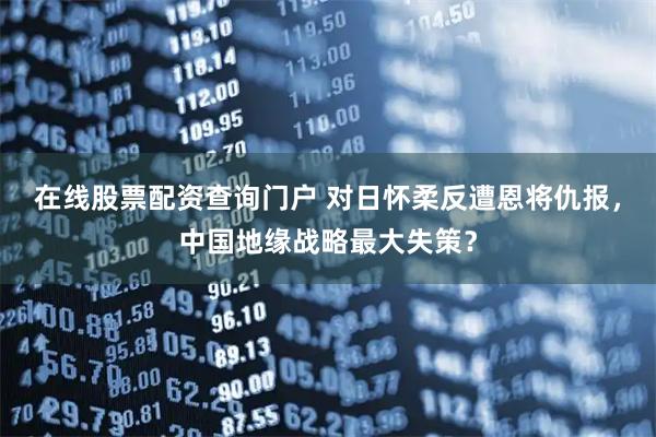 在线股票配资查询门户 对日怀柔反遭恩将仇报，中国地缘战略最大失策？