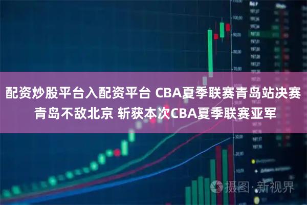 配资炒股平台入配资平台 CBA夏季联赛青岛站决赛 青岛不敌北京 斩获本次CBA夏季联赛亚军