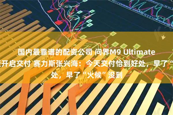 国内最靠谱的配资公司 问界M9 Ultimate领世加长版开启交付 赛力斯张兴海：今天交付恰到好处，早了“火候”没到
